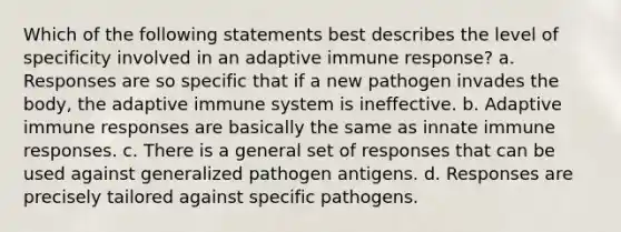 Which of the following statements best describes the level of specificity involved in an adaptive immune response? a. Responses are so specific that if a new pathogen invades the body, the adaptive immune system is ineffective. b. Adaptive immune responses are basically the same as innate immune responses. c. There is a general set of responses that can be used against generalized pathogen antigens. d. Responses are precisely tailored against specific pathogens.