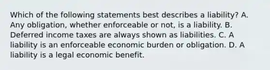 Which of the following statements best describes a liability? A. Any obligation, whether enforceable or not, is a liability. B. Deferred income taxes are always shown as liabilities. C. A liability is an enforceable economic burden or obligation. D. A liability is a legal economic benefit.