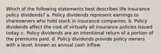 Which of the following statements best describes life insurance policy dividends? a. Policy dividends represent earnings to shareowners who hold stock in insurance companies. b. Policy dividends affect the cost of virtually all insurance policies issued today. c. Policy dividends are an intentional return of a portion of the premiums paid. d. Policy dividends provide policy owners with a level, known as annual cash inflow.