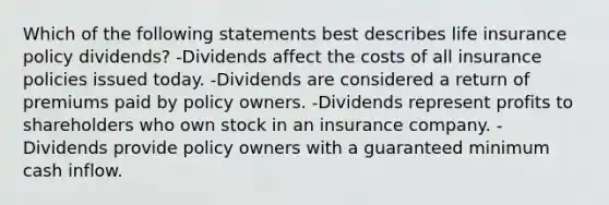 Which of the following statements best describes life insurance policy dividends? -Dividends affect the costs of all insurance policies issued today. -Dividends are considered a return of premiums paid by policy owners. -Dividends represent profits to shareholders who own stock in an insurance company. -Dividends provide policy owners with a guaranteed minimum cash inflow.