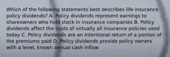 Which of the following statements best describes life insurance policy dividends? A. Policy dividends represent earnings to shareowners who hold stock in insurance companies B. Policy dividends affect the costs of virtually all insurance policies used today C. Policy dividends are an intentional return of a portion of the premiums paid D. Policy dividends provide policy owners with a level, known annual cash inflow