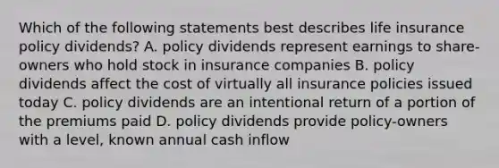 Which of the following statements best describes life insurance policy dividends? A. policy dividends represent earnings to share-owners who hold stock in insurance companies B. policy dividends affect the cost of virtually all insurance policies issued today C. policy dividends are an intentional return of a portion of the premiums paid D. policy dividends provide policy-owners with a level, known annual cash inflow