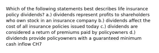 Which of the following statements best describes life insurance policy dividends? a.) dividends represent profits to shareholders who own stock in an insurance company b.) dividends affect the cost of all insurance policies issued today c.) dividends are considered a return of premiums paid by policyowners d.) dividends provide policyowners with a guaranteed minimum cash inflow CH7