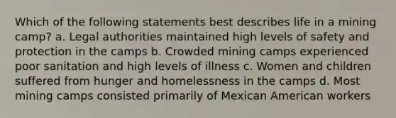 Which of the following statements best describes life in a mining camp? a. Legal authorities maintained high levels of safety and protection in the camps b. Crowded mining camps experienced poor sanitation and high levels of illness c. Women and children suffered from hunger and homelessness in the camps d. Most mining camps consisted primarily of Mexican American workers