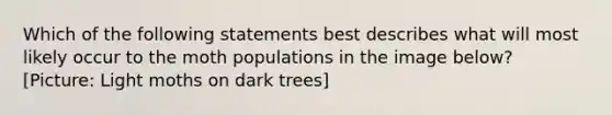 Which of the following statements best describes what will most likely occur to the moth populations in the image below? [Picture: Light moths on dark trees]