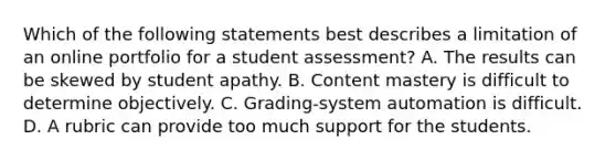 Which of the following statements best describes a limitation of an online portfolio for a student assessment? A. The results can be skewed by student apathy. B. Content mastery is difficult to determine objectively. C. Grading-system automation is difficult. D. A rubric can provide too much support for the students.