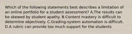 Which of the following statements best describes a limitation of an online portfolio for a student assessment? A.The results can be skewed by student apathy. B.Content mastery is difficult to determine objectively. C.Grading-system automation is difficult. D.A rubric can provide too much support for the students