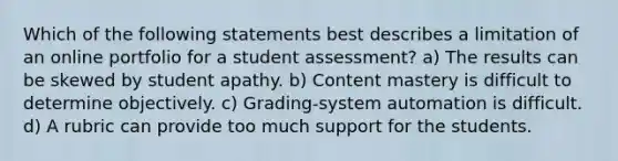 Which of the following statements best describes a limitation of an online portfolio for a student assessment? a) The results can be skewed by student apathy. b) Content mastery is difficult to determine objectively. c) Grading-system automation is difficult. d) A rubric can provide too much support for the students.