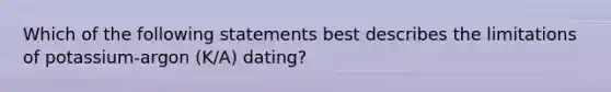 Which of the following statements best describes the limitations of potassium-argon (K/A) dating?