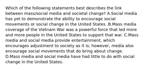 Which of the following statements best describes the link between mass/social media and societal change? A.Social media has yet to demonstrate the ability to encourage social movements or social change in the United States .B.Mass media coverage of the Vietnam War was a powerful force that led more and more people in the United States to support that war. C.Mass media and social media provide entertainment, which encourages adjustment to society as it is; however, media also encourage social movements that do bring about change. D.Mass media and social media have had little to do with social change in the United States.