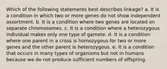 Which of the following statements best describes linkage? a. It is a condition in which two or more genes do not show independent assortment. b. It is a condition where two genes are located on separate chromosomes. c. It is a condition where a heterozygous individual makes only one type of gamete. d. It is a condition where one parent in a cross is homozygous for two or more genes and the other parent is heterozygous. e. It is a condition that occurs in many types of organisms but not in humans because we do not produce sufficient numbers of offspring.