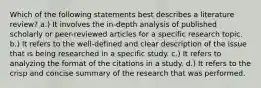 Which of the following statements best describes a literature review? a.) It involves the in-depth analysis of published scholarly or peer-reviewed articles for a specific research topic. b.) It refers to the well-defined and clear description of the issue that is being researched in a specific study. c.) It refers to analyzing the format of the citations in a study. d.) It refers to the crisp and concise summary of the research that was performed.