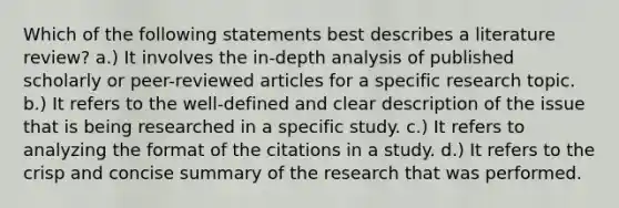 Which of the following statements best describes a literature review? a.) It involves the in-depth analysis of published scholarly or peer-reviewed articles for a specific research topic. b.) It refers to the well-defined and clear description of the issue that is being researched in a specific study. c.) It refers to analyzing the format of the citations in a study. d.) It refers to the crisp and concise summary of the research that was performed.