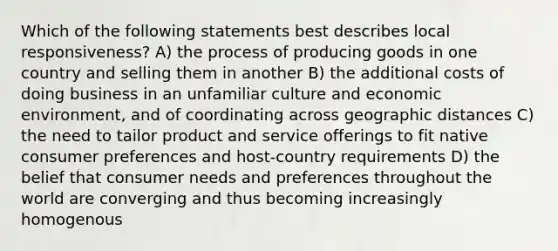 Which of the following statements best describes local responsiveness? A) the process of producing goods in one country and selling them in another B) the additional costs of doing business in an unfamiliar culture and economic environment, and of coordinating across geographic distances C) the need to tailor product and service offerings to fit native consumer preferences and host-country requirements D) the belief that consumer needs and preferences throughout the world are converging and thus becoming increasingly homogenous