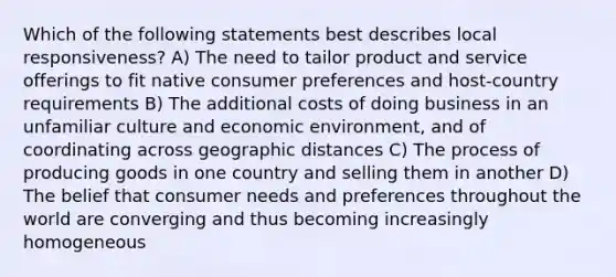 Which of the following statements best describes local responsiveness? A) The need to tailor product and service offerings to fit native consumer preferences and host-country requirements B) The additional costs of doing business in an unfamiliar culture and economic environment, and of coordinating across geographic distances C) The process of producing goods in one country and selling them in another D) The belief that consumer needs and preferences throughout the world are converging and thus becoming increasingly homogeneous