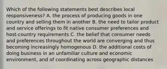 Which of the following statements best describes local responsiveness? A. the process of producing goods in one country and selling them in another B. the need to tailor product and service offerings to fit native consumer preferences and host-country requirements C. the belief that consumer needs and preferences throughout the world are converging and thus becoming increasingly homogenous D. the additional costs of doing business in an unfamiliar culture and economic environment, and of coordinating across geographic distances