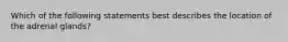 Which of the following statements best describes the location of the adrenal glands?