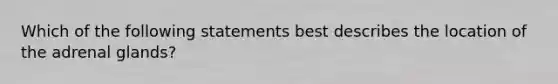 Which of the following statements best describes the location of the adrenal glands?