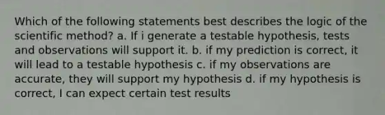 Which of the following statements best describes the logic of the scientific method? a. If i generate a testable hypothesis, tests and observations will support it. b. if my prediction is correct, it will lead to a testable hypothesis c. if my observations are accurate, they will support my hypothesis d. if my hypothesis is correct, I can expect certain test results