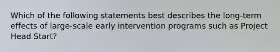 Which of the following statements best describes the long-term effects of large-scale early intervention programs such as Project Head Start?