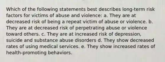 Which of the following statements best describes long-term risk factors for victims of abuse and violence: a. They are at decreased risk of being a repeat victim of abuse or violence. b. They are at decreased risk of perpetrating abuse or violence toward others. c. They are at increased risk of depression, suicide and substance abuse disorders d. They show decreased rates of using medical services. e. They show increased rates of health-promoting behaviors.