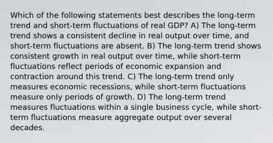 Which of the following statements best describes the long-term trend and short-term fluctuations of real GDP? A) The long-term trend shows a consistent decline in real output over time, and short-term fluctuations are absent. B) The long-term trend shows consistent growth in real output over time, while short-term fluctuations reflect periods of economic expansion and contraction around this trend. C) The long-term trend only measures economic recessions, while short-term fluctuations measure only periods of growth. D) The long-term trend measures fluctuations within a single business cycle, while short-term fluctuations measure aggregate output over several decades.