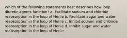 Which of the following statements best describes how loop diuretic agents function? a. Facilitate sodium and chloride reabsorption in the loop of Henle b. Facilitate sugar and water reabsorption in the loop of Henle c. Inhibit sodium and chloride reabsorption in the loop of Henle d. Inhibit sugar and water reabsorption in the loop of Henle