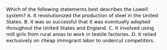 Which of the following statements best describes the Lowell system? A. It revolutionized the production of steel in the United States. B. It was so successful that it was eventually adopted throughout the United States and England. C. It involved using mill girls from rural areas to work in textile factories. D. It relied exclusively on cheap immigrant labor to undercut competitors.