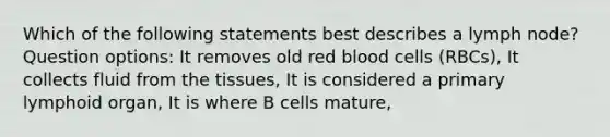 Which of the following statements best describes a lymph node? Question options: It removes old red blood cells (RBCs), It collects fluid from the tissues, It is considered a primary lymphoid organ, It is where B cells mature,