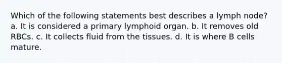 Which of the following statements best describes a lymph node? a. It is considered a primary lymphoid organ. b. It removes old RBCs. c. It collects fluid from the tissues. d. It is where B cells mature.