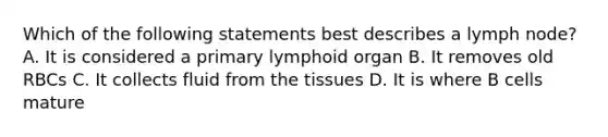 Which of the following statements best describes a lymph node? A. It is considered a primary lymphoid organ B. It removes old RBCs C. It collects fluid from the tissues D. It is where B cells mature