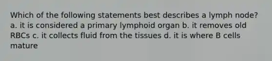 Which of the following statements best describes a lymph node? a. it is considered a primary lymphoid organ b. it removes old RBCs c. it collects fluid from the tissues d. it is where B cells mature