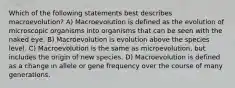 Which of the following statements best describes macroevolution? A) Macroevolution is defined as the evolution of microscopic organisms into organisms that can be seen with the naked eye. B) Macroevolution is evolution above the species level. C) Macroevolution is the same as microevolution, but includes the origin of new species. D) Macroevolution is defined as a change in allele or gene frequency over the course of many generations.