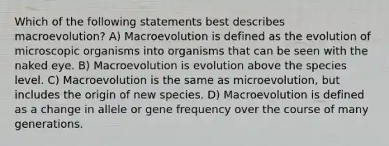 Which of the following statements best describes macroevolution? A) Macroevolution is defined as the evolution of microscopic organisms into organisms that can be seen with the naked eye. B) Macroevolution is evolution above the species level. C) Macroevolution is the same as microevolution, but includes the origin of new species. D) Macroevolution is defined as a change in allele or gene frequency over the course of many generations.