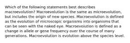 Which of the following statements best describes macroevolution? Macroevolution is the same as microevolution, but includes the origin of new species. Macroevolution is defined as the evolution of microscopic organisms into organisms that can be seen with the naked eye. Macroevolution is defined as a change in allele or gene frequency over the course of many generations. Macroevolution is evolution above the species level.