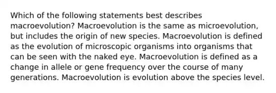 Which of the following statements best describes macroevolution? Macroevolution is the same as microevolution, but includes the origin of new species. Macroevolution is defined as the evolution of microscopic organisms into organisms that can be seen with the naked eye. Macroevolution is defined as a change in allele or gene frequency over the course of many generations. Macroevolution is evolution above the species level.