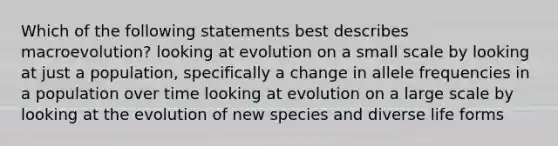 Which of the following statements best describes macroevolution? looking at evolution on a small scale by looking at just a population, specifically a change in allele frequencies in a population over time looking at evolution on a large scale by looking at the evolution of new species and diverse life forms