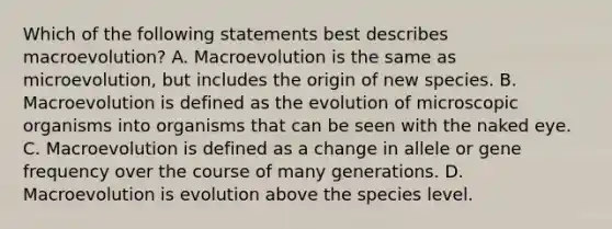 Which of the following statements best describes macroevolution? A. Macroevolution is the same as microevolution, but includes the origin of new species. B. Macroevolution is defined as the evolution of microscopic organisms into organisms that can be seen with the naked eye. C. Macroevolution is defined as a change in allele or gene frequency over the course of many generations. D. Macroevolution is evolution above the species level.