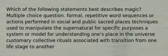 Which of the following statements best describes magic? Multiple choice question. formal, repetitive word sequences or actions performed in social and public sacred places techniques used to manipulate the supernatural for specific purposes a system or model for understanding one's place in the universe customary collective rituals associated with transition from one life stage to another