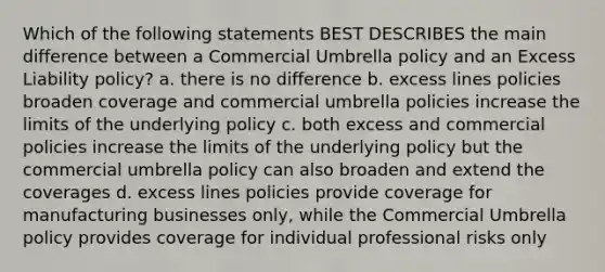 Which of the following statements BEST DESCRIBES the main difference between a Commercial Umbrella policy and an Excess Liability policy? a. there is no difference b. excess lines policies broaden coverage and commercial umbrella policies increase the limits of the underlying policy c. both excess and commercial policies increase the limits of the underlying policy but the commercial umbrella policy can also broaden and extend the coverages d. excess lines policies provide coverage for manufacturing businesses only, while the Commercial Umbrella policy provides coverage for individual professional risks only