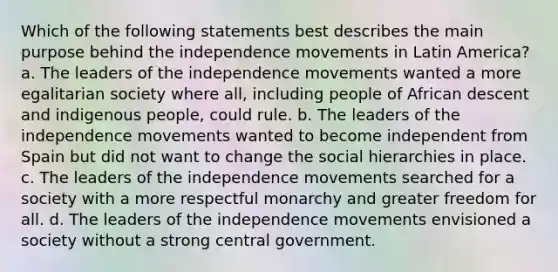 Which of the following statements best describes the main purpose behind the independence movements in Latin America? a. The leaders of the independence movements wanted a more egalitarian society where all, including people of African descent and indigenous people, could rule. b. The leaders of the independence movements wanted to become independent from Spain but did not want to change the social hierarchies in place. c. The leaders of the independence movements searched for a society with a more respectful monarchy and greater freedom for all. d. The leaders of the independence movements envisioned a society without a strong central government.