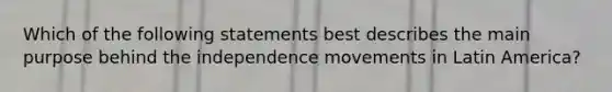 Which of the following statements best describes the main purpose behind the independence movements in Latin America?