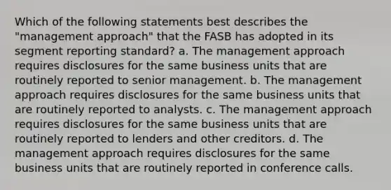 Which of the following statements best describes the "management approach" that the FASB has adopted in its segment reporting standard? a. The management approach requires disclosures for the same business units that are routinely reported to senior management. b. The management approach requires disclosures for the same business units that are routinely reported to analysts. c. The management approach requires disclosures for the same business units that are routinely reported to lenders and other creditors. d. The management approach requires disclosures for the same business units that are routinely reported in conference calls.