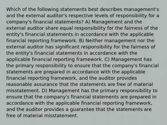 Which of the following statements best describes management's and the external auditor's respective levels of responsibility for a company's financial statements? A) Management and the external auditor share equal responsibility for the fairness of the entity's financial statements in accordance with the applicable financial reporting framework. B) Neither management nor the external auditor has significant responsibility for the fairness of the entity's financial statements in accordance with the applicable financial reporting framework. C) Management has the primary responsibility to ensure that the company's financial statements are prepared in accordance with the applicable financial reporting framework, and the auditor provides reasonable assurance that the statements are free of material misstatement. D) Management has the primary responsibility to ensure that the company's financial statements are prepared in accordance with the applicable financial reporting framework, and the auditor provides a guarantee that the statements are free of material misstatement.