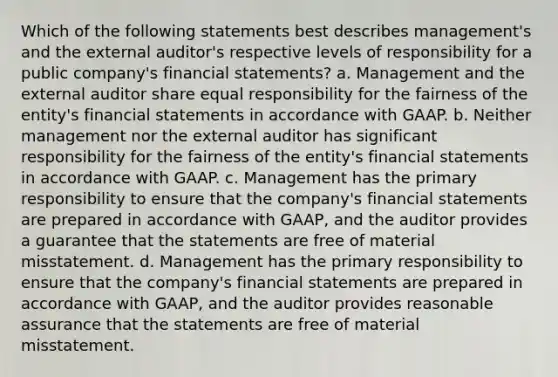 Which of the following statements best describes management's and the external auditor's respective levels of responsibility for a public company's financial statements? a. Management and the external auditor share equal responsibility for the fairness of the entity's financial statements in accordance with GAAP. b. Neither management nor the external auditor has significant responsibility for the fairness of the entity's financial statements in accordance with GAAP. c. Management has the primary responsibility to ensure that the company's financial statements are prepared in accordance with GAAP, and the auditor provides a guarantee that the statements are free of material misstatement. d. Management has the primary responsibility to ensure that the company's financial statements are prepared in accordance with GAAP, and the auditor provides reasonable assurance that the statements are free of material misstatement.