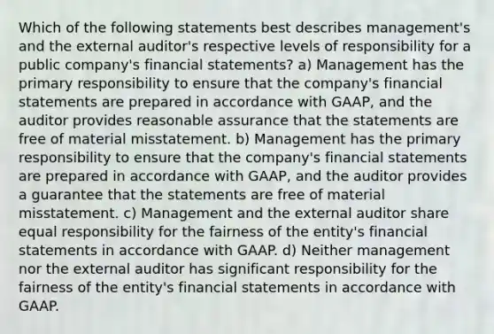 Which of the following statements best describes management's and the external auditor's respective levels of responsibility for a public company's financial statements? a) Management has the primary responsibility to ensure that the company's financial statements are prepared in accordance with GAAP, and the auditor provides reasonable assurance that the statements are free of material misstatement. b) Management has the primary responsibility to ensure that the company's financial statements are prepared in accordance with GAAP, and the auditor provides a guarantee that the statements are free of material misstatement. c) Management and the external auditor share equal responsibility for the fairness of the entity's financial statements in accordance with GAAP. d) Neither management nor the external auditor has significant responsibility for the fairness of the entity's financial statements in accordance with GAAP.