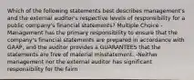 Which of the following statements best describes management's and the external auditor's respective levels of responsibility for a public company's financial statements? Multiple Choice -Management has the primary responsibility to ensure that the company's financial statements are prepared in accordance with GAAP, and the auditor provides a GUARANTEES that the statements are free of material misstatement. -Neither management nor the external auditor has significant responsibility for the fairn