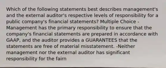 Which of the following statements best describes management's and the external auditor's respective levels of responsibility for a public company's financial statements? Multiple Choice -Management has the primary responsibility to ensure that the company's financial statements are prepared in accordance with GAAP, and the auditor provides a GUARANTEES that the statements are free of material misstatement. -Neither management nor the external auditor has significant responsibility for the fairn