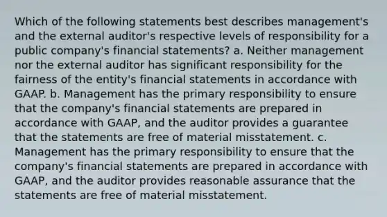 Which of the following statements best describes management's and the external auditor's respective levels of responsibility for a public company's financial statements? a. Neither management nor the external auditor has significant responsibility for the fairness of the entity's financial statements in accordance with GAAP. b. Management has the primary responsibility to ensure that the company's financial statements are prepared in accordance with GAAP, and the auditor provides a guarantee that the statements are free of material misstatement. c. Management has the primary responsibility to ensure that the company's financial statements are prepared in accordance with GAAP, and the auditor provides reasonable assurance that the statements are free of material misstatement.