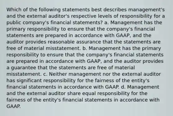 Which of the following statements best describes management's and the external auditor's respective levels of responsibility for a public company's financial statements? a. Management has the primary responsibility to ensure that the company's financial statements are prepared in accordance with GAAP, and the auditor provides reasonable assurance that the statements are free of material misstatement. b. Management has the primary responsibility to ensure that the company's financial statements are prepared in accordance with GAAP, and the auditor provides a guarantee that the statements are free of material misstatement. c. Neither management nor the external auditor has significant responsibility for the fairness of the entity's financial statements in accordance with GAAP. d. Management and the external auditor share equal responsibility for the fairness of the entity's financial statements in accordance with GAAP.